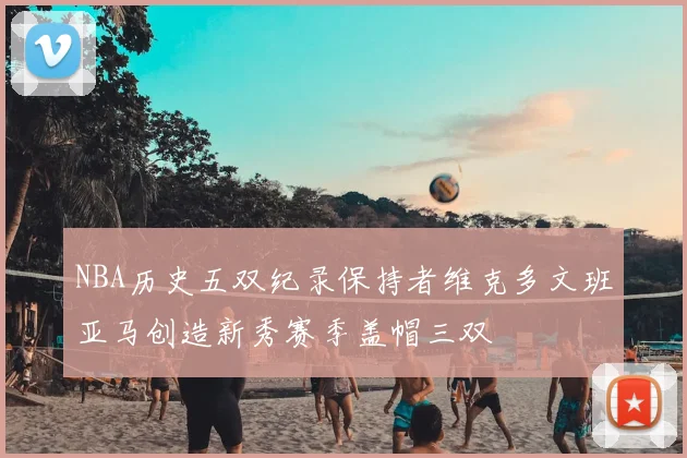 NBA历史五双纪录保持者维克多文班亚马创造新秀赛季盖帽三双