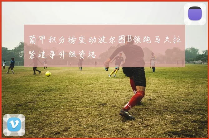 葡甲积分榜变动波尔图B领跑马夫拉紧追争升级资格