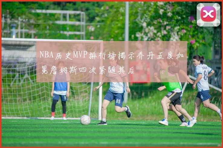 NBA历史MVP排行榜揭示乔丹五度加冕詹姆斯四次紧随其后