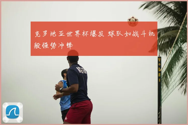 克罗地亚世界杯爆发 球队如战斗机般强势冲锋