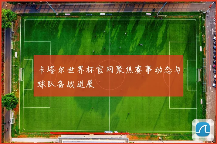 卡塔尔世界杯官网聚焦赛事动态与球队备战进展
