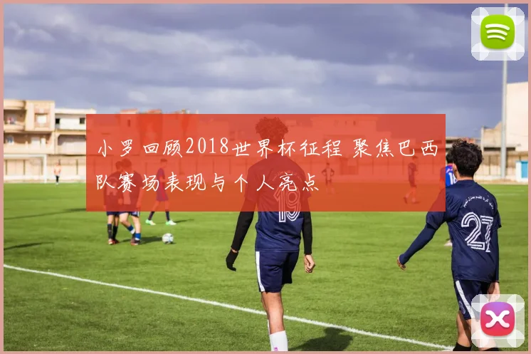 小罗回顾2018世界杯征程 聚焦巴西队赛场表现与个人亮点