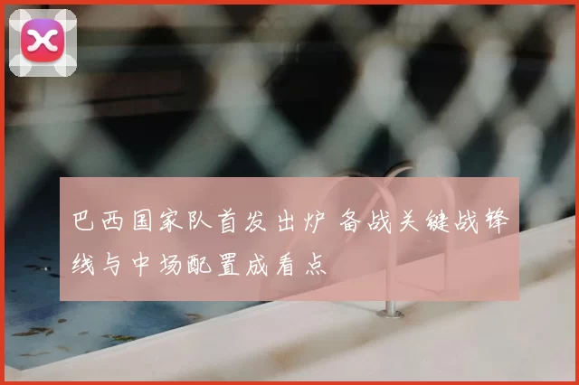 巴西国家队首发出炉 备战关键战锋线与中场配置成看点