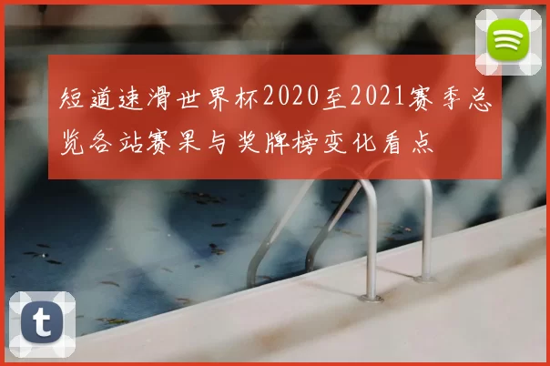 短道速滑世界杯2020至2021赛季总览各站赛果与奖牌榜变化看点