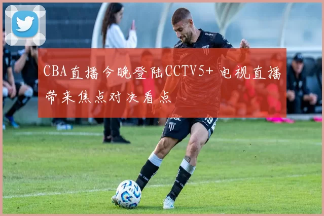 CBA直播今晚登陆CCTV5+ 电视直播带来焦点对决看点