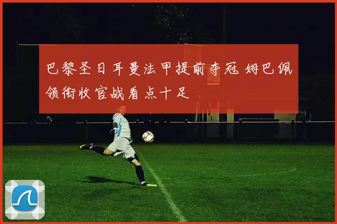 巴黎圣日耳曼法甲提前夺冠 姆巴佩领衔收官战看点十足