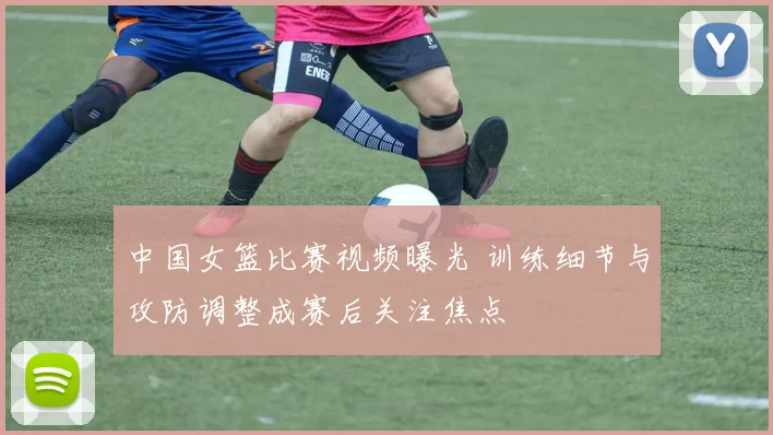中国女篮比赛视频曝光 训练细节与攻防调整成赛后关注焦点