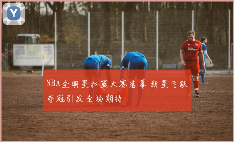 NBA全明星扣篮大赛落幕 新星飞跃夺冠引发全场期待