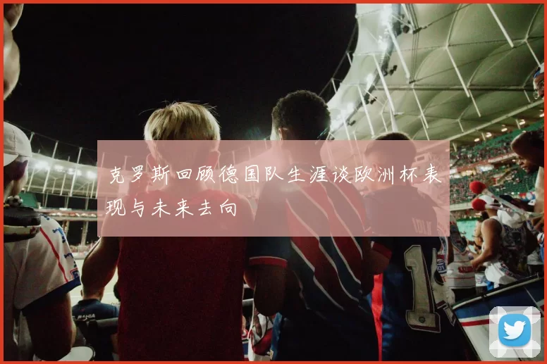 克罗斯回顾德国队生涯谈欧洲杯表现与未来去向