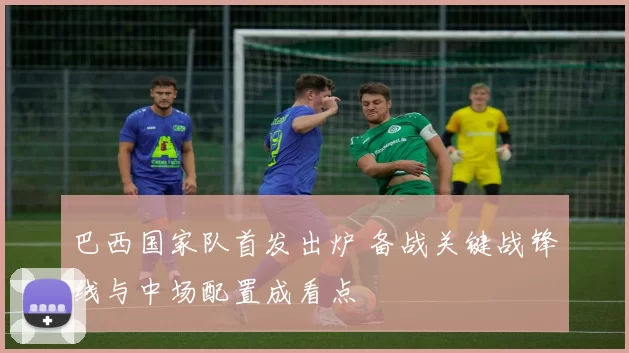 巴西国家队首发出炉 备战关键战锋线与中场配置成看点