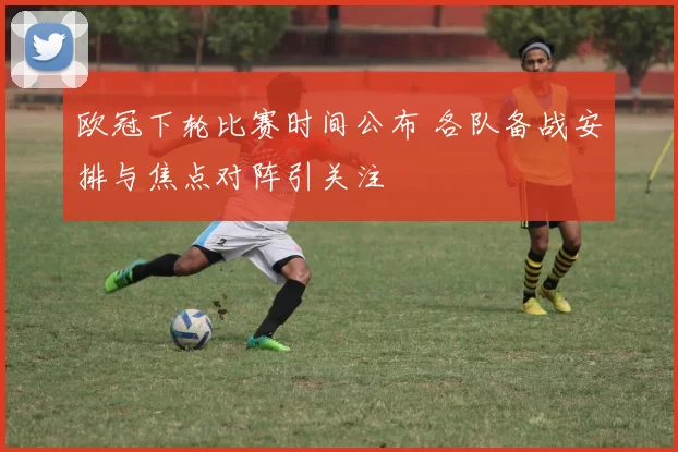 欧冠下轮比赛时间公布 各队备战安排与焦点对阵引关注
