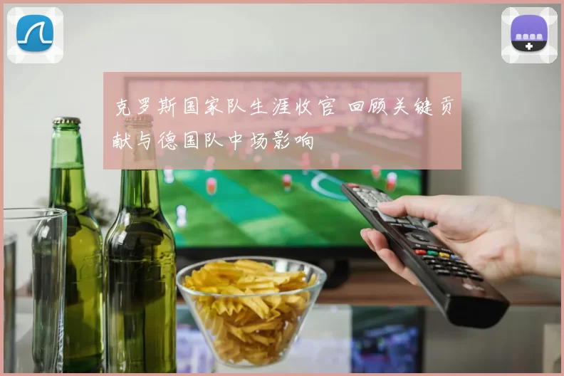克罗斯国家队生涯收官 回顾关键贡献与德国队中场影响