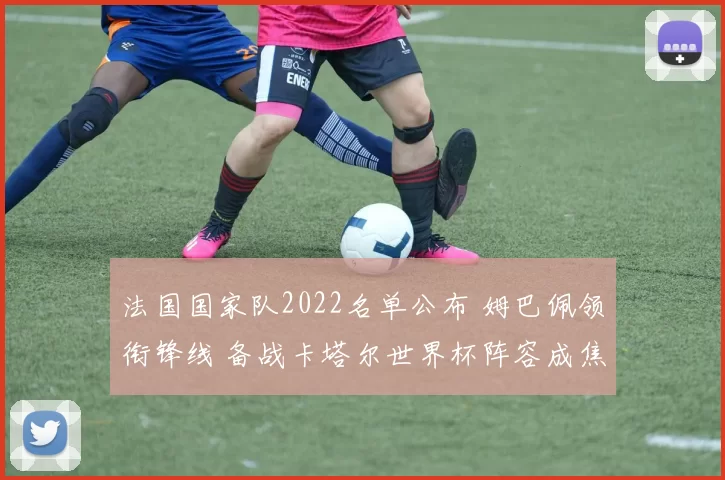 法国国家队2022名单公布 姆巴佩领衔锋线 备战卡塔尔世界杯阵容成焦点