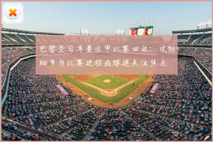 巴黎圣日耳曼法甲比赛回放：攻防细节与比赛进程成球迷关注焦点