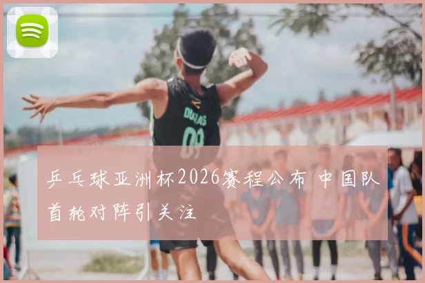乒乓球亚洲杯2026赛程公布 中国队首轮对阵引关注