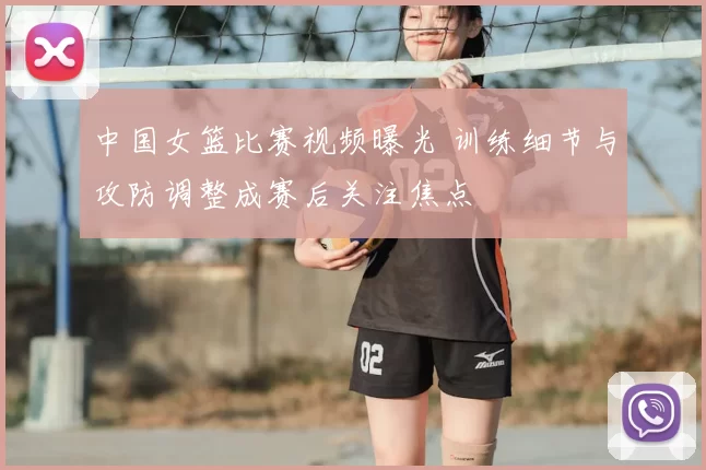 中国女篮比赛视频曝光 训练细节与攻防调整成赛后关注焦点