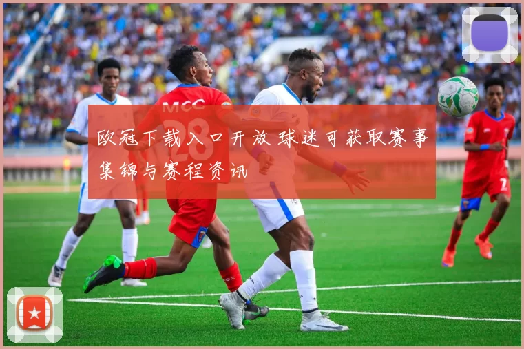 欧冠下载入口开放 球迷可获取赛事集锦与赛程资讯