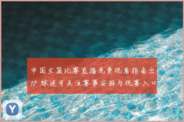 中国女篮比赛直播免费观看指南出炉 球迷可关注赛事安排与观赛入口