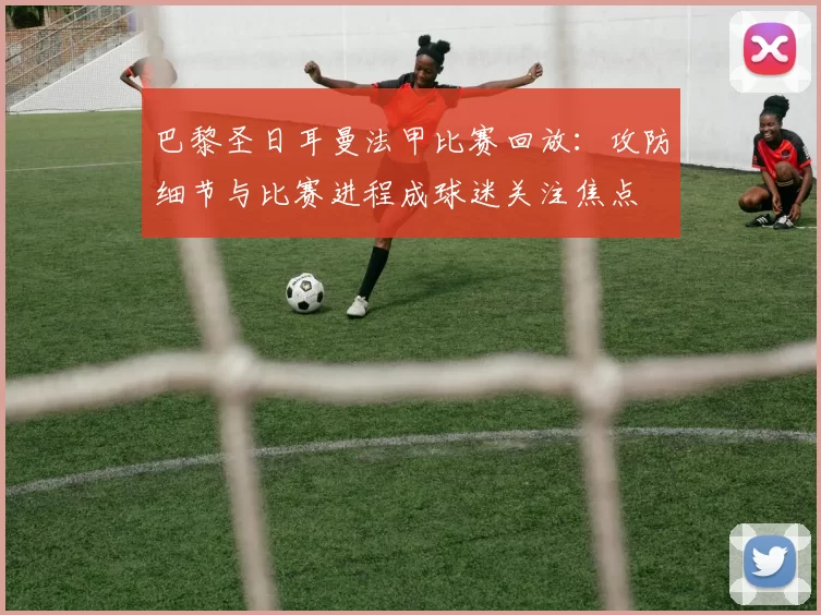 巴黎圣日耳曼法甲比赛回放：攻防细节与比赛进程成球迷关注焦点