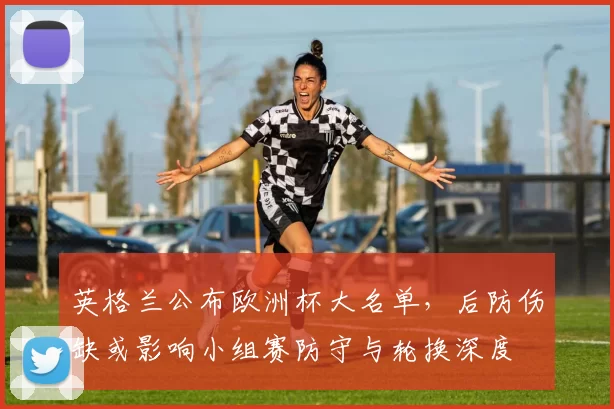 英格兰公布欧洲杯大名单，后防伤缺或影响小组赛防守与轮换深度