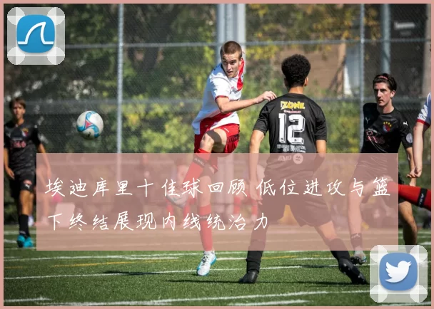 埃迪库里十佳球回顾 低位进攻与篮下终结展现内线统治力