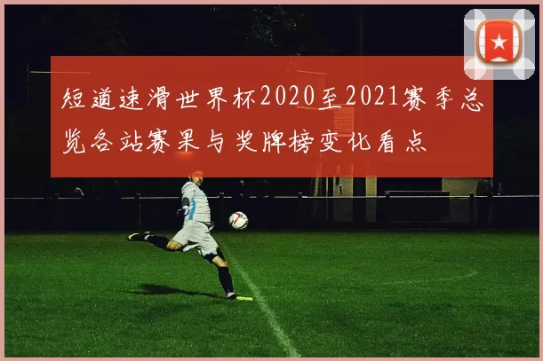 短道速滑世界杯2020至2021赛季总览各站赛果与奖牌榜变化看点